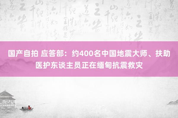 国产自拍 应答部：约400名中国地震大师、扶助医护东谈主员正在缅甸抗震救灾