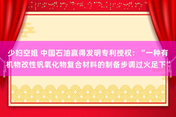 少妇空姐 中国石油赢得发明专利授权：“一种有机物改性钒氧化物复合材料的制备步调过火足下”