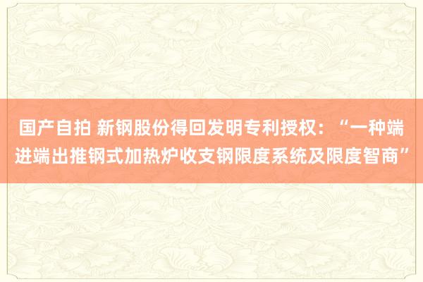 国产自拍 新钢股份得回发明专利授权：“一种端进端出推钢式加热炉收支钢限度系统及限度智商”