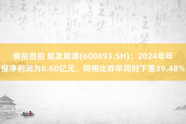 偷拍自拍 航发能源(600893.SH)：2024年年报净利润为8.60亿元、同相比昨年同时下落39.48%