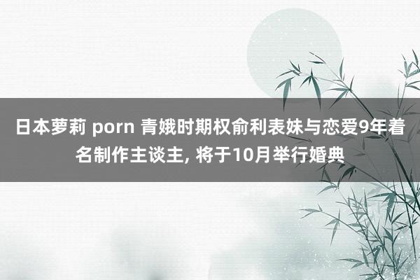 日本萝莉 porn 青娥时期权俞利表妹与恋爱9年着名制作主谈主， 将于10月举行婚典