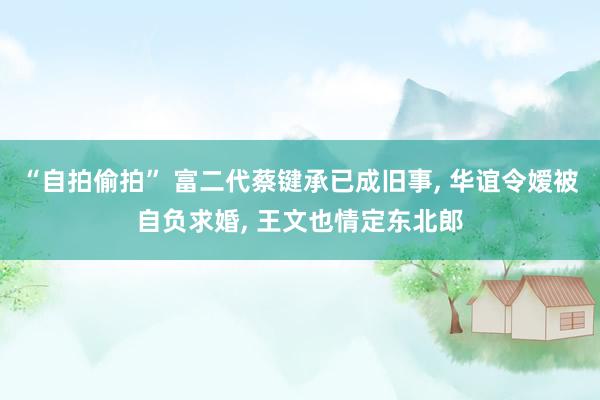 “自拍偷拍” 富二代蔡键承已成旧事, 华谊令嫒被自负求婚, 王文也情定东北郎