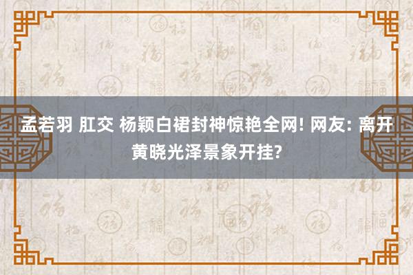 孟若羽 肛交 杨颖白裙封神惊艳全网! 网友: 离开黄晓光泽景象开挂?