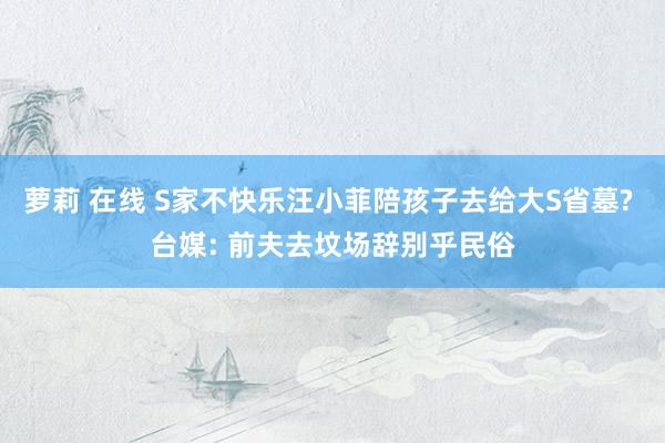 萝莉 在线 S家不快乐汪小菲陪孩子去给大S省墓? 台媒: 前夫去坟场辞别乎民俗