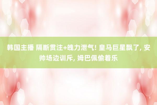 韩国主播 隔断贯注+魄力泄气! 皇马巨星飘了， 安帅场边训斥， 姆巴佩偷着乐