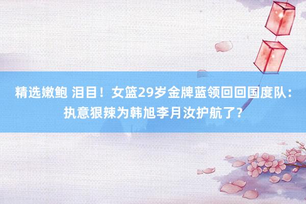 精选嫩鲍 泪目！女篮29岁金牌蓝领回回国度队：执意狠辣为韩旭李月汝护航了？