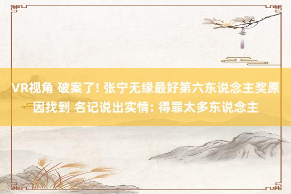 VR视角 破案了! 张宁无缘最好第六东说念主奖原因找到 名记说出实情: 得罪太多东说念主