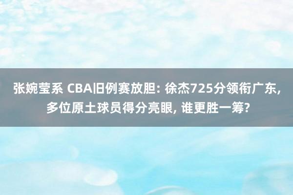 张婉莹系 CBA旧例赛放胆: 徐杰725分领衔广东, 多位原土球员得分亮眼, 谁更胜一筹?