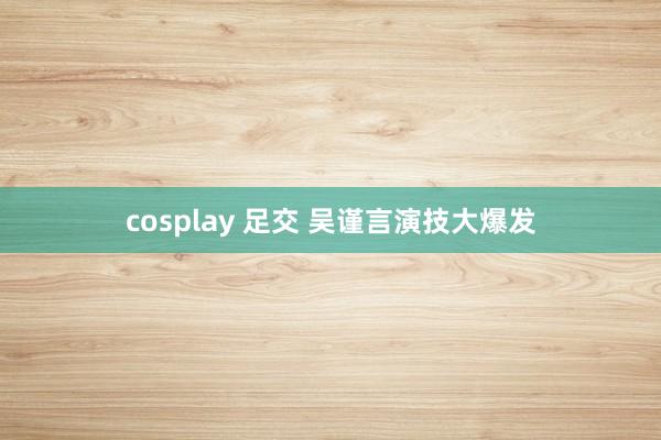 cosplay 足交 吴谨言演技大爆发
