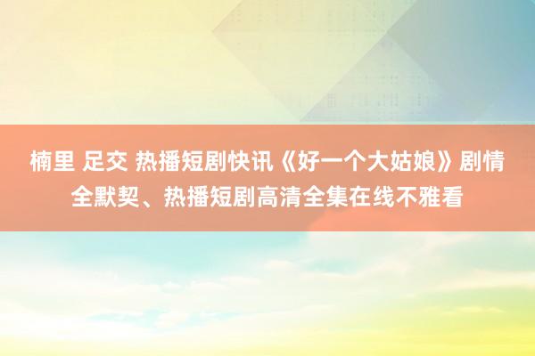 楠里 足交 热播短剧快讯《好一个大姑娘》剧情全默契、热播短剧高清全集在线不雅看