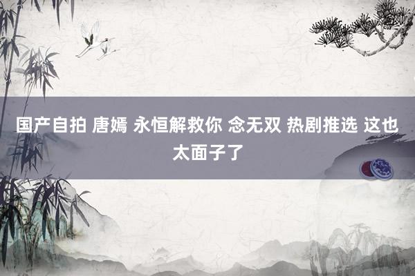 国产自拍 唐嫣 永恒解救你 念无双 热剧推选 这也太面子了