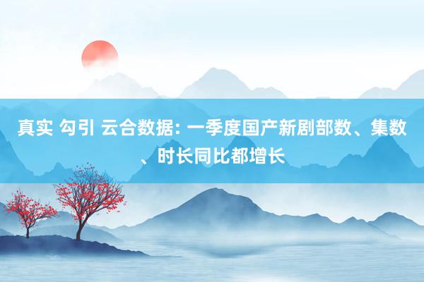 真实 勾引 云合数据: 一季度国产新剧部数、集数、时长同比都增长