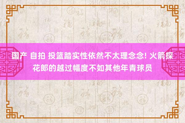 国产 自拍 投篮踏实性依然不太理念念! 火箭探花郎的越过幅度不如其他年青球员