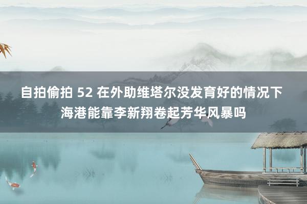 自拍偷拍 52 在外助维塔尔没发育好的情况下 海港能靠李新翔卷起芳华风暴吗