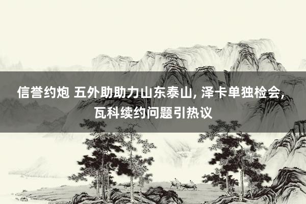 信誉约炮 五外助助力山东泰山, 泽卡单独检会, 瓦科续约问题引热议
