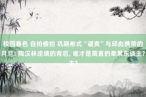 校园春色 自拍偷拍 巩晓彬式“谴责”与邱彪携带的月旦: 陶汉林逆境的背后, 谁才是简直的牵累东谈主?