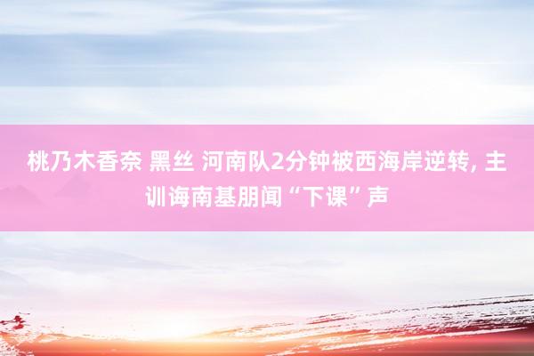 桃乃木香奈 黑丝 河南队2分钟被西海岸逆转, 主训诲南基朋闻“下课”声