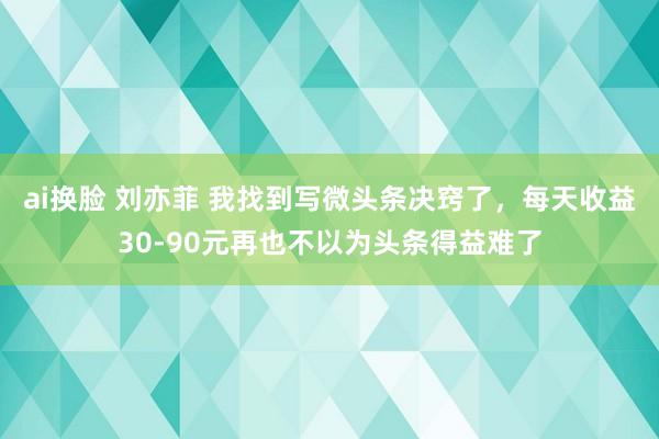 ai换脸 刘亦菲 我找到写微头条决窍了，每天收益30-90元再也不以为头条得益难了
