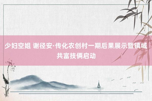 少妇空姐 谢径安·传化农创村一期后果展示暨镇域共富技俩启动