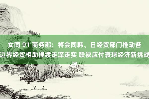 女同 91 商务部：将会同韩、日经贸部门推动各边界经贸相助捏续走深走实 联袂应付寰球经济新挑战
