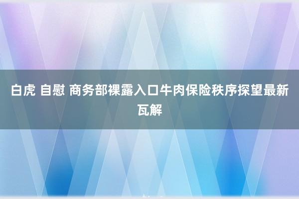 白虎 自慰 商务部裸露入口牛肉保险秩序探望最新瓦解