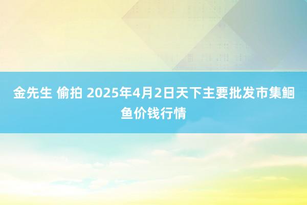 金先生 偷拍 2025年4月2日天下主要批发市集鮰鱼价钱行情