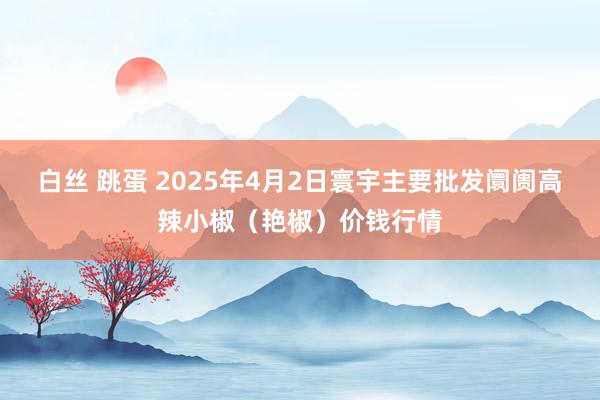 白丝 跳蛋 2025年4月2日寰宇主要批发阛阓高辣小椒（艳椒）价钱行情