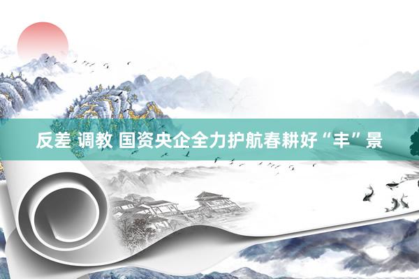 反差 调教 国资央企全力护航春耕好“丰”景