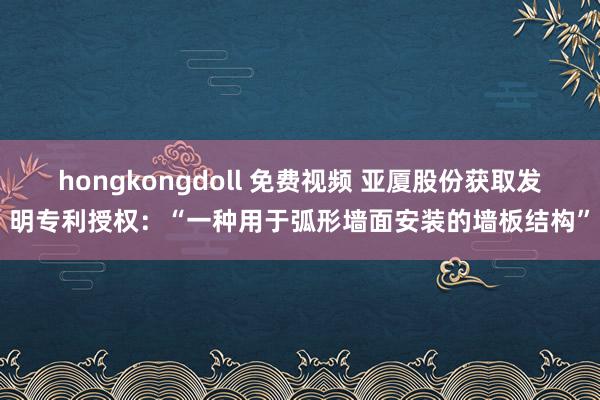hongkongdoll 免费视频 亚厦股份获取发明专利授权：“一种用于弧形墙面安装的墙板结构”
