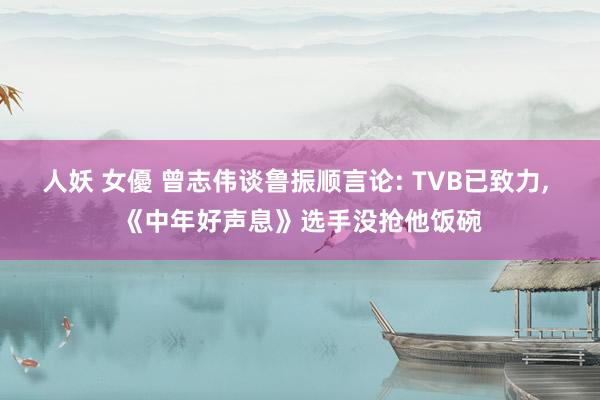 人妖 女優 曾志伟谈鲁振顺言论: TVB已致力, 《中年好声息》选手没抢他饭碗