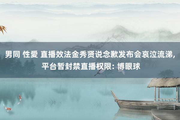 男同 性愛 直播效法金秀贤说念歉发布会哀泣流涕， 平台暂封禁直播权限: 博眼球
