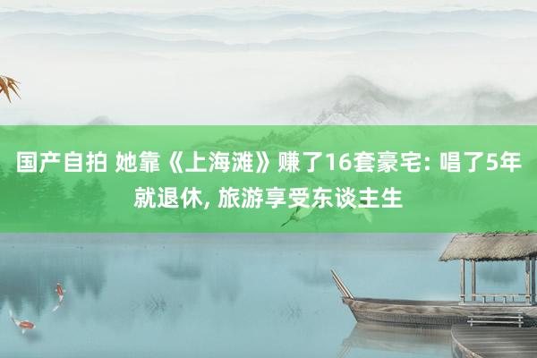 国产自拍 她靠《上海滩》赚了16套豪宅: 唱了5年就退休, 旅游享受东谈主生