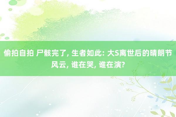 偷拍自拍 尸骸完了， 生者如此: 大S离世后的晴朗节风云， 谁在哭， 谁在演?