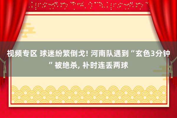 视频专区 球迷纷繁倒戈! 河南队遇到“玄色3分钟”被绝杀， 补时连丢两球