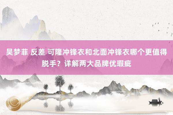 吴梦菲 反差 可隆冲锋衣和北面冲锋衣哪个更值得脱手？详解两大品牌优瑕疵