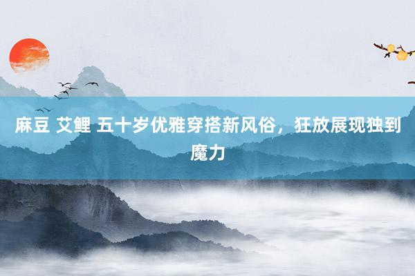 麻豆 艾鲤 五十岁优雅穿搭新风俗，狂放展现独到魔力