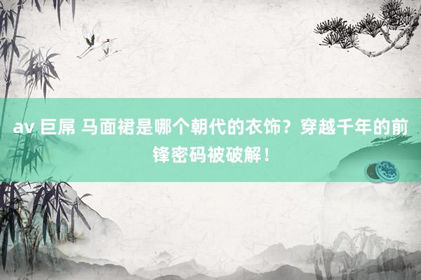 av 巨屌 马面裙是哪个朝代的衣饰？穿越千年的前锋密码被破解！