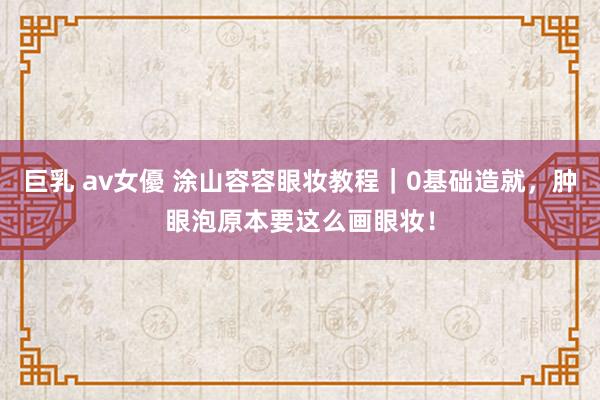 巨乳 av女優 涂山容容眼妆教程｜0基础造就，肿眼泡原本要这么画眼妆！