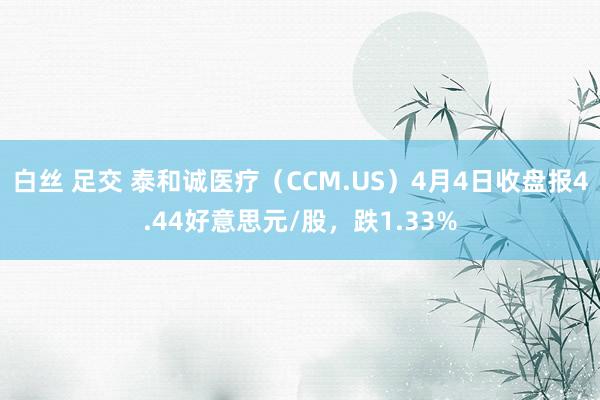 白丝 足交 泰和诚医疗（CCM.US）4月4日收盘报4.44好意思元/股，跌1.33%