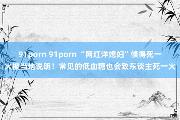 91porn 91porn “网红洋媳妇”倏得死一火被当地说明！常见的低血糖也会致东谈主死一火