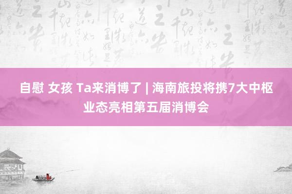 自慰 女孩 Ta来消博了 | 海南旅投将携7大中枢业态亮相第五届消博会