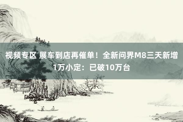 视频专区 展车到店再催单！全新问界M8三天新增1万小定：已破10万台
