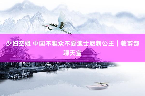 少妇空姐 中国不雅众不爱迪士尼新公主｜裁剪部聊天室