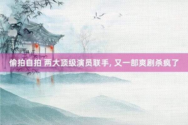 偷拍自拍 两大顶级演员联手, 又一部爽剧杀疯了