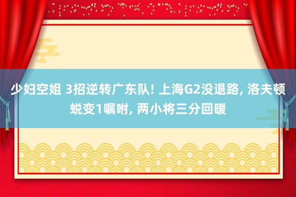 少妇空姐 3招逆转广东队! 上海G2没退路, 洛夫顿蜕变1嘱咐, 两小将三分回暖