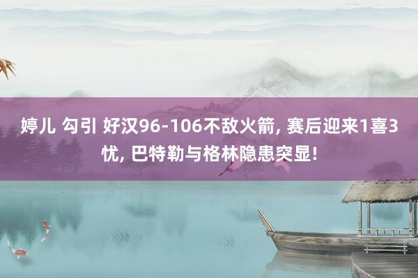 婷儿 勾引 好汉96-106不敌火箭, 赛后迎来1喜3忧, 巴特勒与格林隐患突显!