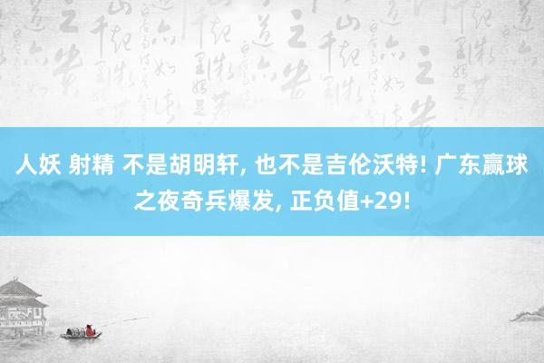 人妖 射精 不是胡明轩, 也不是吉伦沃特! 广东赢球之夜奇兵爆发, 正负值+29!