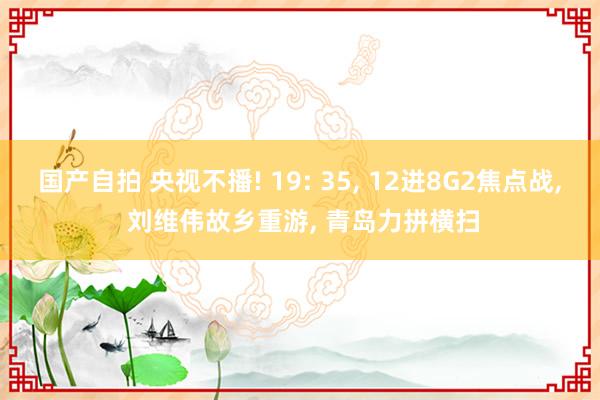 国产自拍 央视不播! 19: 35, 12进8G2焦点战, 刘维伟故乡重游, 青岛力拼横扫