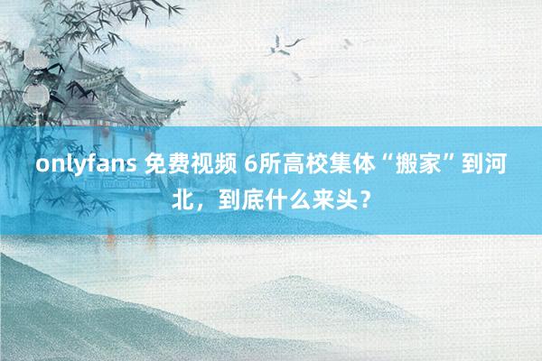 onlyfans 免费视频 6所高校集体“搬家”到河北，到底什么来头？