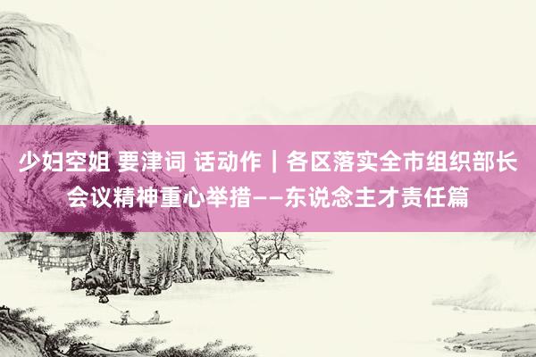 少妇空姐 要津词 话动作｜各区落实全市组织部长会议精神重心举措——东说念主才责任篇